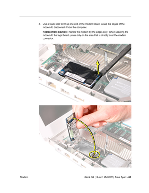 Page 89
iBook G4 (14-inch Mid 2005) Take Apart - 88
 Modem 4. Use a black stick to lift up one end of the modem board. Grasp the edges of the 
modem to disconnect it from the computer. 
Replacement Caution:   Handle the modem by the edges only. When securing the 
modem to the logic board, press only on the area that is directly over t\
he modem 
connector. 