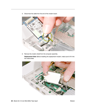 Page 90
89 - iBook G4 (14-inch Mid 2005) Take Apart
 Modem
5. Disconnect the cable from the end of the modem board.
6. Remove the modem shield from the computer assembly.
Replacement Note:  Before installing the replacement modem, make sure to fit it into 
the metal shield. 