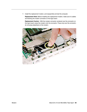 Page 91
iBook G4 (14-inch Mid 2005) Take Apart - 90
 Modem 7. Install the replacement modem, and reassemble and test the computer.
Replacement Note:  Before installing the replacement modem, make sure no cables 
are blocking the modem connector on the logic board.
Replacement Caution:   With the modem connector centered over the connector on 
the logic board, press the modem onto the connector. Press only over the\
 connector; 
do not press elsewhere on the modem. 