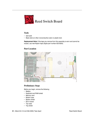 Page 92
91 - iBook G4 (14-inch Mid 2005) Take Apart
 Reed Switch Board
Reed Switch Board
Tools
• Soft cloth
• Black stick (or other nonconductive nylon or plastic tool)
Replacement Note: If the tape you remove from this assembly is worn and cannot be 
reused, use new Kapton tape (Apple part number 922-5025).
Part Location
Preliminary Steps
Before you begin, remove the following:
• Battery 
• Keyboard and RAM shield
• Memory card
• Bottom case
• Bottom shield
• DC-in board
• Top case
• Top shield 