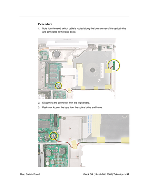 Page 93
iBook G4 (14-inch Mid 2005) Take Apart - 92
 Reed Switch Board
Procedure
1. Note how the reed switch cable is routed along the lower corner of the optical drive 
and connected to the logic board. 
2. Disconnect the connector from the logic board.
3. Peel up or loosen the tape from the optical drive and frame. 