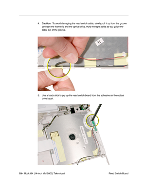 Page 94
93 - iBook G4 (14-inch Mid 2005) Take Apart
 Reed Switch Board
4.
Caution:   To avoid damaging the reed switch cable, slowly pull it up from the groove 
between the frame rib and the optical drive. Hold the tape aside as you guide the 
cable out of the groove.
5. Use a black stick to pry up the reed switch board from the adhesive on the optical  drive bezel. 