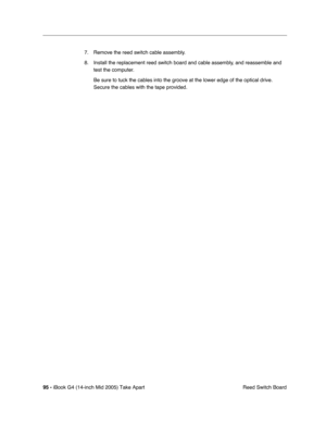 Page 96
95 - iBook G4 (14-inch Mid 2005) Take Apart
 Reed Switch Board
7. Remove the reed switch cable assembly.
8. Install the replacement reed switch board and cable assembly, and reassemble and 
test the computer.
Be sure to tuck the cables into the groove at the lower edge of the opti\
cal drive. 
Secure the cables with the tape provided. 