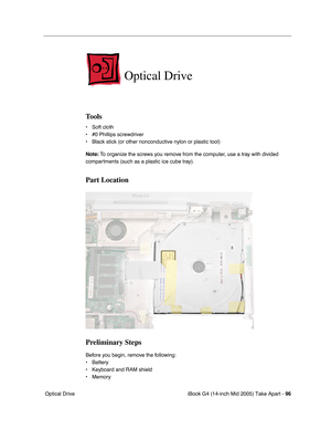 Page 97
iBook G4 (14-inch Mid 2005) Take Apart - 96
 Optical Drive
Optical Drive
Tools
• Soft cloth
• #0 Phillips screwdriver
• Black stick (or other nonconductive nylon or plastic tool)
Note:  To organize the screws you remove from the computer, use a tray with divided 
compartments (such as a plastic ice cube tray).
Part Location
Preliminary Steps
Before you begin, remove the following:
• Battery 
• Keyboard and RAM shield
• Memory 