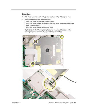 Page 99
iBook G4 (14-inch Mid 2005) Take Apart - 98
 Optical Drive
Procedure
1. With the computer on a soft cloth, peel up any tape on top of the optical drive.
2. Remove the following from the optical drive:
• 6-mm long screw at upper right corner of drive
• 6-mm long screw at lower left corner of drive (this screw has an identi\
fiable collar under the screw head)
• 3-mm long screw at upper left corner of drive
Replacement Note:  When replacing the optical drive, install the screws in the 
following sequence:...