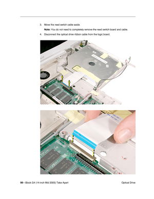 Page 100
99 - iBook G4 (14-inch Mid 2005) Take Apart
 Optical Drive
3. Move the reed switch cable aside. 
Note:  You do not need to completely remove the reed switch board and cable.
4. Disconnect the optical drive ribbon cable from the logic board. 