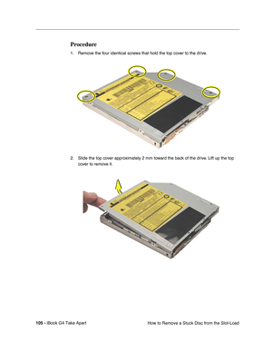 Page 106105 - iBook G4 Take Apart
 How to Remove a Stuck Disc from the Slot-Load
Procedure
1. Remove the four identical screws that hold the top cover to the drive.
2. Slide the top cover approximately 2 mm toward the back of the drive. Lift up the top 
cover to remove it. 