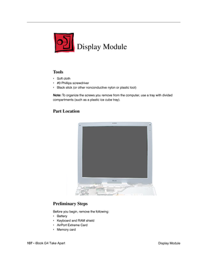 Page 108107 - iBook G4 Take Apart
 Display Module
Display Module
Tools
• Soft cloth
• #0 Phillips screwdriver
• Black stick (or other nonconductive nylon or plastic tool)
Note: To organize the screws you remove from the computer, use a tray with divided 
compartments (such as a plastic ice cube tray).
Part Location
Preliminary Steps
Before you begin, remove the following:
• Battery 
• Keyboard and RAM shield
• AirPort Extreme Card
• Memory card 