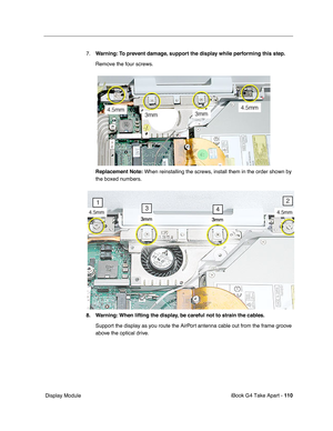 Page 111iBook G4 Take Apart - 110
 Display Module7.Warning: To prevent damage, support the display while performing this step.
Remove the four screws.
Replacement Note: When reinstalling the screws, install them in the order shown by 
the boxed numbers.
8. Warning: When lifting the display, be careful not to strain the cables.
Support the display as you route the AirPort antenna cable out from the frame groove 
above the optical drive.  