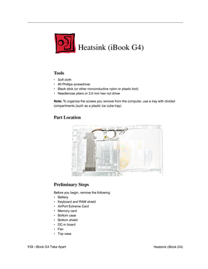 Page 114113 - iBook G4 Take Apart
 Heatsink (iBook G4)
Heatsink (iBook G4)
Tools
• Soft cloth
• #0 Phillips screwdriver
• Black stick (or other nonconductive nylon or plastic tool)
• Needlenose pliers or 2.0 mm hex nut driver
Note: To organize the screws you remove from the computer, use a tray with divided 
compartments (such as a plastic ice cube tray).
Part Location
Preliminary Steps
Before you begin, remove the following:
• Battery 
• Keyboard and RAM shield
• AirPort Extreme Card
• Memory card
• Bottom...