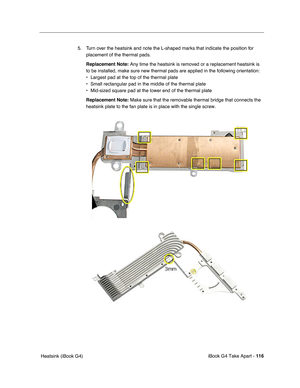 Page 117iBook G4 Take Apart - 116
 Heatsink (iBook G4)5. Turn over the heatsink and note the L-shaped marks that indicate the position for 
placement of the thermal pads.
Replacement Note: Any time the heatsink is removed or a replacement heatsink is 
to be installed, make sure new thermal pads are applied in the following orientation:
• Largest pad at the top of the thermal plate
• Small rectangular pad in the middle of the thermal plate
• Mid-sized square pad at the lower end of the thermal plate
Replacement...