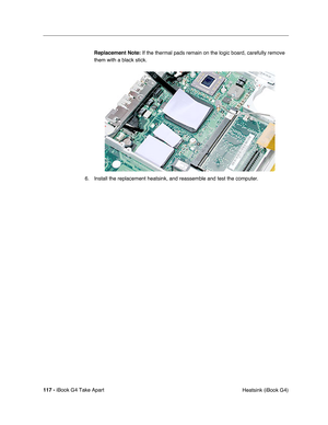 Page 118117 - iBook G4 Take Apart
 Heatsink (iBook G4) Replacement Note: If the thermal pads remain on the logic board, carefully remove 
them with a black stick.
6. Install the replacement heatsink, and reassemble and test the computer. 