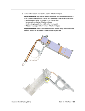 Page 123iBook G4 Take Apart - 122
 Heatsink: iBook G4 (Early 2004)5. Turn over the heatsink and note the position of the thermal pads.
Replacement Note: Any time the heatsink is removed or a replacement heatsink is 
to be installed, make sure new thermal pads are applied in the following orientation:
• Smallest square pad at the top end o f the thermal plate
• Largest pad near the top of the thermal plate
• Small rectangular pad in the middle of the thermal plate
• Mid-sized square pad at the lower end of the...