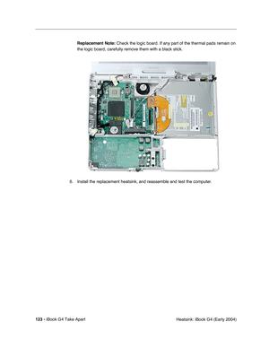 Page 124123 - iBook G4 Take Apart
 Heatsink: iBook G4 (Early 2004) Replacement Note: Check the logic board. If any part of the thermal pads remain on 
the logic board, carefully remove them with a black stick.
6. Install the replacement heatsink, and reassemble and test the computer. 