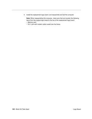 Page 130129 - iBook G4 Take Apart
 Logic Board 6. Install the replacement logic board, and reassemble and test the computer.
Note: When reassembling the computer, make sure that you transfer the following 
items from the original logic board to the top of the replacement logic board:
• Memory card
• RJ11 port with modem cable routed over the frame  