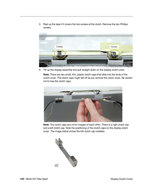 Page 150149 - iBook G4 Take Apart
 Display Clutch Cover 5. Peel up the tape if it covers the two screws at the clutch. Remove the two Phillips 
screws.   
6. Tilt up the display assembly and pull straight down on the display clutch cover. 
Note: There are two small, thin, plastic clutch caps that slide into the ends of the 
clutch cover. The clutch caps might fall off as you remove the clutch cover. Be careful 
not to lose the clutch caps.
Note: The clutch caps are mirror images of each other. There is a right...