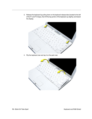 Page 16 
15 -  
iBook G4 Take Apart
 Keyboard and RAM Shield 3. Release the keyboard by pulling down on the keyboard release tabs (located to the left 
of the F1 and F12 keys), then lift the top portion of the keyboard up slightly, and toward 
the display.
4. Flip the keyboard over and lay it on the palm rest. 