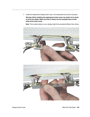 Page 151iBook G4 Take Apart - 150
 Display Clutch Cover7. Install the replacement display clutch cover, and reassemble and test the computer.
Warning: When installing the replacement clutch cover, be careful not to strain 
or pinch the cables. Make sure they fit easily into the recessed area on both 
ends of the clutch cover.
Note: The bundled cables on your display might look somewhat different than shown. 