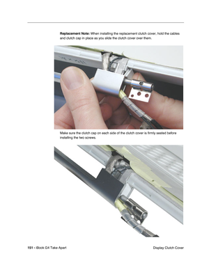 Page 152151 - iBook G4 Take Apart
 Display Clutch Cover Replacement Note: When installing the replacement clutch cover, hold the cables 
and clutch cap in place as you slide the clutch cover over them.
Make sure the clutch cap on each side of the clutch cover is firmly seated before 
installing the two screws. 