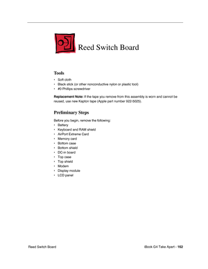 Page 163iBook G4 Take Apart - 162
 Reed Switch Board
Reed Switch Board
Tools
• Soft cloth
• Black stick (or other nonconductive nylon or plastic tool)
• #0 Phillips screwdriver
Replacement Note: If the tape you remove from this assembly is worn and cannot be 
reused, use new Kapton tape (Apple part number 922-5025).
Preliminary Steps
Before you begin, remove the following:
• Battery 
• Keyboard and RAM shield
• AirPort Extreme Card
• Memory card
• Bottom case
• Bottom shield
• DC-in board
• Top case
• Top...