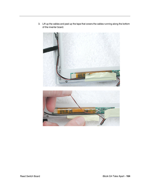 Page 165 
iBook G4 Take Apart -   
164  
 Reed Switch Board3. Lift up the cables and peel up the tape that covers the cables running along the bottom 
of the inverter board.     