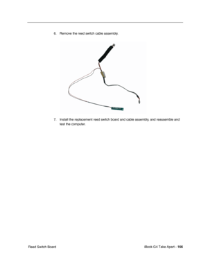 Page 167 
iBook G4 Take Apart -   
166  
 Reed Switch Board6. Remove the reed switch cable assembly.
7. Install the replacement reed switch board and cable assembly, and reassemble and 
test the computer. 