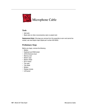 Page 168 
167 -  
iBook G4 Take Apart
 Microphone Cable  Microphone Cable 
Tools 
• Soft cloth
• Black stick (or other nonconductive nylon or plastic tool) 
Replacement Note: 
 If the tape you remove from this assembly is worn and cannot be 
reused, use new Kapton tape (Apple part number 922-5025). 
Preliminary Steps 
Before you begin, remove the following:
• Battery 
• Keyboard and RAM shield
• AirPort Extreme Card
• Memory card
• Bottom case
• Bottom shield
• DC-in board
• Top case
• Top shield
• Modem
•...