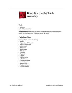 Page 172 
171 -  
iBook G4 Take Apart
 Bezel Brace with Clutch Assembly  Bezel Brace with Clutch 
Assembly 
Tools 
• Soft cloth
• #0 Phillips screwdriver 
Replacement Note: 
 If the tape you remove from this assembly is worn and cannot be 
reused, use new Kapton tape (Apple part number 922-5025). 
Preliminary Steps 
Before you begin, remove the following:
• Battery 
• Keyboard and RAM shield
• AirPort Extreme Card
• Memory card
• Bottom case
• Bottom shield
• DC-in board
• Top case
• Top shield
• Modem
• Display...