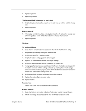 Page 180 
iBook G4 (12-inch Late 2004) Troubleshooting - 
 
5
 
 Symptom Charts4. Replace keyboard.
5. Replace logic board.
 
The keyboard lock is damaged or wont lock
 
1. Verify that keyboard is installed properly so the lock lines up with the notch in the top 
case.
2. Replace keyboard.
 
Keycap pops off
 
1. If the keycap is not broken, it can probably be reinstalled. To replace the keycap, refer 
to Knowledge Base article 88106: PowerBook G4: Keycap Replacement.
2. Replace keyboard.
 
Modem
 
No modem dial...