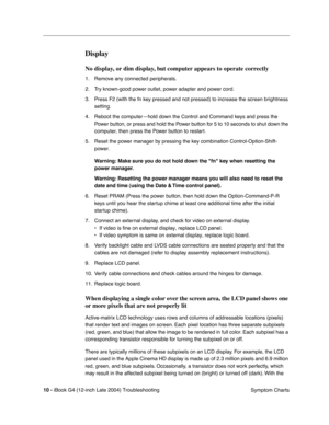 Page 185 
10 - 
 
iBook G4 (12-inch Late 2004) Troubleshooting
 Symptom Charts
 
Display
 
No display, or dim display, but computer appears to operate correctly
 
1. Remove any connected peripherals.
2. Try known-good power outlet, power adapter and power cord.
3. Press F2 (with the fn key pressed and not pressed) to increase the screen brightness 
setting.
4. Reboot the computer—hold down the Control and Command keys and press the 
Power button, or press and hold the Power button for 5 to 10 seconds to shut...