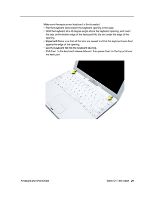 Page 21 
iBook G4 Take Apart -   
20  
 Keyboard and RAM ShieldMake sure the replacement keyboard is firmly seated:
• Flip the keyboard back toward the keyboard opening in the case.
• Hold the keyboard at a 45-degree angle above the keyboard opening, and insert 
the tabs on the bottom edge of the keyboard into the slot under the edge of the 
opening.
• 
Important: 
 Make sure that all the tabs are seated and that the keyboard rests flush 
against the edge of the opening.
• Lay the keyboard flat into the...