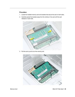 Page 27 
iBook G4 Take Apart -  
26  
 Memory Card 
Procedure
 
1. Locate the installed memory card and brackets that secure the card on both sides. 
2. Carefully spread the brackets away from the notches in the card until the card 
releases on each side. 
3. Pull the card up and out of the memory slot. 