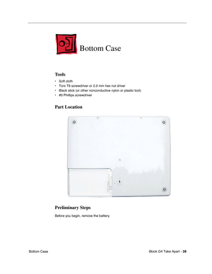 Page 29 
iBook G4 Take Apart -  
28 
 Bottom Case 
Bottom Case
 
Tools
 
• Soft cloth
• Torx T8 screwdriver or 2.0 mm hex nut driver
• Black stick (or other nonconductive nylon or plastic tool)
• #0 Phillips screwdriver 
Part Location
Preliminary Steps
 
Before you begin, remove the battery.  