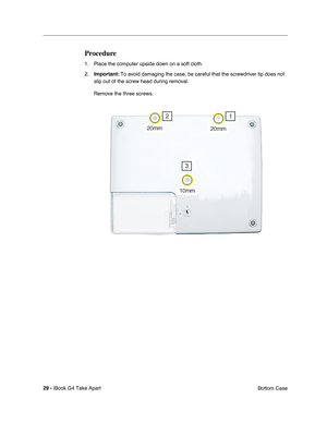 Page 30 
29 -  
iBook G4 Take Apart
 Bottom Case 
Procedure
 
1. Place the computer upside down on a soft cloth.
2. 
Important: 
 To avoid damaging the case, be careful that the screwdriver tip does not 
slip out of the screw head during removal.
Remove the three screws. 