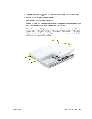 Page 35iBook G4 Take Apart - 34
 Bottom Case12. The bottom case ﬁts snugly. Use moderate force to remove the tabs from the slots.
13. Loosen the tabs from the slot load area last. 
Pull up on the port side of the bottom case.
Placing the black stick nearly parallel to the slot drive opening, carefully free the case 
from the remaining tabs at the slot drive side of the computer.
Note: When reassembling the computer, be careful not to pinch any cables as 
you press the bottom case back onto the computer. Check...