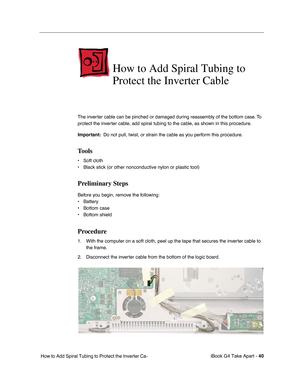 Page 41iBook G4 Take Apart - 40
 How to Add Spiral Tubing to Protect the Inverter Ca-
How to Add Spiral Tubing to 
Protect the Inverter Cable
The inverter cable can be pinched or damaged during reassembly of the bottom case. To 
protect the inverter cable, add spiral tubing to the cable, as shown in this procedure.
Important:  Do not pull, twist, or strain the cable as you perform this procedure.
Tools
• Soft cloth
• Black stick (or other nonconductive nylon or plastic tool)
Preliminary Steps
Before you begin,...