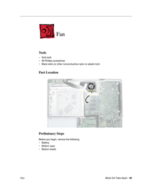 Page 47iBook G4 Take Apart - 46
 Fan
Fan
Tools
• Soft cloth
• #0 Phillips screwdriver
• Black stick (or other nonconductive nylon or plastic tool)
Part Location
Preliminary Steps
Before you begin, remove the following:
• Battery 
• Bottom case
• Bottom shield 