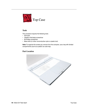 Page 5049 - iBook G4 Take Apart
 Top Case
Top Case
Tools
This procedure requires the following tools:
• Soft cloth
• Jeweler’s flat-blade screwdriver
• #0 Phillips screwdriver
• Black stick (or other nonconductive nylon or plastic tool)
Note: To organize the screws you remove from the computer, use a tray with divided 
compartments (such as a plastic ice cube tray).
Part Location 