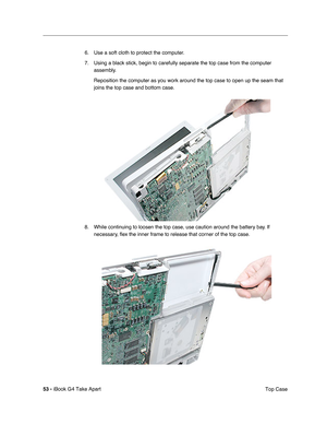 Page 5453 - iBook G4 Take Apart
 Top Case 6. Use a soft cloth to protect the computer.
7. Using a black stick, begin to carefully separate the top case from the computer 
assembly.
Reposition the computer as you work around the top case to open up the seam that 
joins the top case and bottom case.
8. While continuing to loosen the top case, use caution around the battery bay. If 
necessary, ﬂex the inner frame to release that corner of the top case. 