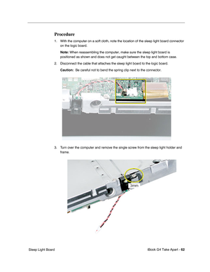 Page 63 
iBook G4 Take Apart -   
62  
 Sleep Light Board  Procedure  1. With the computer on a soft cloth, note the location of the sleep light board connector 
on the logic board.
  Note:
   When reassembling the computer, make sure the sleep light board is 
positioned as shown and does not get caught between the top and bottom case.
2. Disconnect the cable that attaches the sleep light board to the logic board.
  Caution:
    Be careful not to bend the spring clip next to the connector.
3. Turn over the...