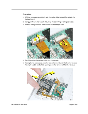 Page 66 
65 -  
iBook G4 Take Apart
 Display Latch  Procedure  1. With the top case on a soft cloth, note the routing of the trackpad ﬂex cable to the 
trackpad board.
2. Using your ﬁngernail or a black stick, tilt up the brown hinged locking connector. 
3. With the locking connector tilted up, slide out the trackpad cable.
4. Carefully peel up the trackpad cable from the top case.
5. Holding the top case steady, press the latch button in and under the lip of the top case. 
You might need to ﬂex the latch...