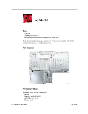 Page 68 
67 -  
iBook G4 Take Apart
 Top Shield  Top Shield  Tools  • Soft cloth
• #0 Phillips screwdriver
• Black stick (or other nonconductive nylon or plastic tool)
  Note:
   To organize the screws you remove from the computer, use a tray with divided 
compartments (such as a plastic ice cube tray).  Part Location
Preliminary Steps 
Before you begin, remove the following:
• Battery 
• Keyboard and RAM shield
• AirPort Extreme Card
• Memory card 