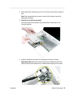 Page 71 
iBook G4 Take Apart -  
70  
 Top Shield2. Using a black stick, carefully peel up, but do not remove, any foil strips or pieces of 
tape.
  Note:
   
  When reassembling the computer, reuse the foil and tape to secure the 
replacement top shield.
3.
  Warning:
   
  Do not bend the top shield.
   
Lift the top shield off the computer, being careful where it might catch on the 
computer assembly.
4. Install the replacement top shield, and reassemble and test the computer.
  Replacement Note:
   With the...