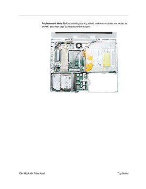 Page 74 
73 -  
iBook G4 Take Apart
 Top Shield  Replacement Note:
   Before installing the top shield, make sure cables are routed as 
shown, and fresh tape is installed where shown. 