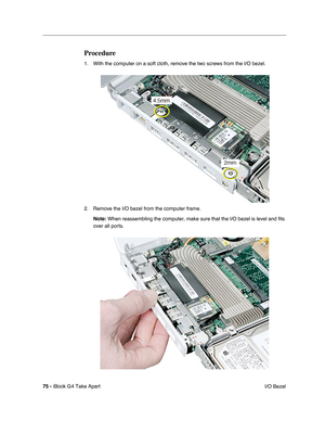 Page 76 
75 -  
iBook G4 Take Apart
 I/O Bezel  Procedure  1. With the computer on a soft cloth, remove the two screws from the I/O bezel. 
2. Remove the I/O bezel from the computer frame.
  Note:
   When reassembling the computer, make sure that the I/O bezel is level and fits 
over all ports. 