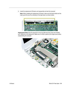 Page 77 
iBook G4 Take Apart -  
76 
 I/O Bezel3. Install the replacement I/O bezel, and reassemble and test the computer.
  Note: When installing the replacement I/O bezel, make sure the bezel shield and the 
mylar panel fits over the underside of the logic board, as shown below.
Replacement Note: Note the placement of the long EMI strip that covers the FireWire 
port, USB ports, and display port. Make sure it is held in place by the single screw before 
reassembling the computer. 