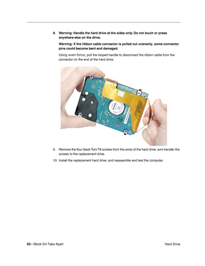 Page 8483 - iBook G4 Take Apart
 Hard Drive 8. Warning: Handle the hard drive at the sides only. Do not touch or press 
anywhere else on the drive.
Warning: If the ribbon cable connector is pulled out unevenly, some connector 
pins could become bent and damaged.
Using even force, pull the looped handle to disconnect the ribbon cable from the 
connector on the end of the hard drive.
9. Remove the four black Torx T8 screws from the ends of the hard drive, and transfer the 
screws to the replacement drive.
10....