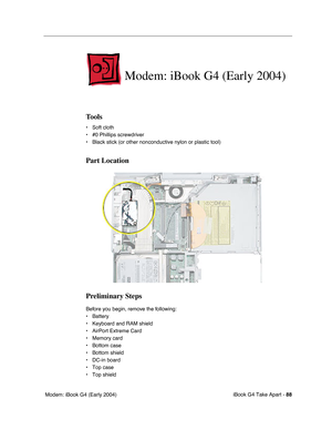 Page 89iBook G4 Take Apart - 88
 Modem: iBook G4 (Early 2004)
Modem: iBook G4 (Early 2004)
Tools
• Soft cloth
• #0 Phillips screwdriver
• Black stick (or other nonconductive nylon or plastic tool)
Part Location
Preliminary Steps
Before you begin, remove the following:
• Battery 
• Keyboard and RAM shield
• AirPort Extreme Card
• Memory card
• Bottom case
• Bottom shield
• DC-in board
• Top case
• Top shield 