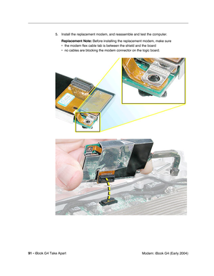 Page 9291 - iBook G4 Take Apart
 Modem: iBook G4 (Early 2004) 5. Install the replacement modem, and reassemble and test the computer.
Replacement Note: Before installing the replacement modem, make sure 
• the modem flex cable tab is between the shield and the board
• no cables are blocking the modem connector on the logic board. 