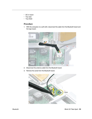 Page 95iBook G4 Take Apart - 94
 Bluetooth• DC-in board
• Top case
• Top shield
Procedure
1. With the computer on a soft cloth, disconnect the cable from the Bluetooth board and 
the logic board.
2. Disconnect the antenna cable from the Bluetooth board.
3. Remove the screw from the Bluetooth board. 